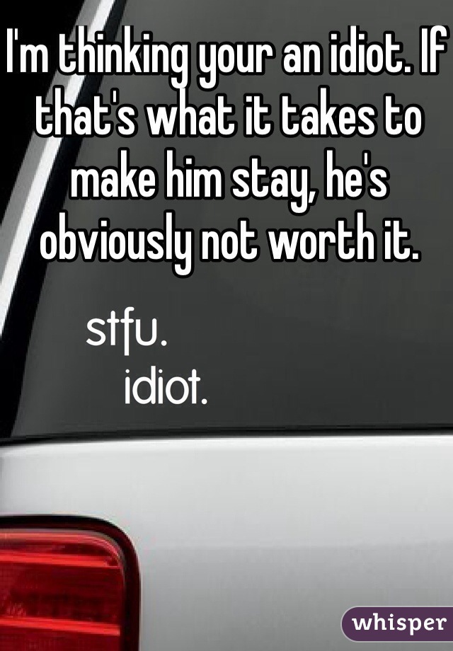 I'm thinking your an idiot. If that's what it takes to make him stay, he's obviously not worth it.