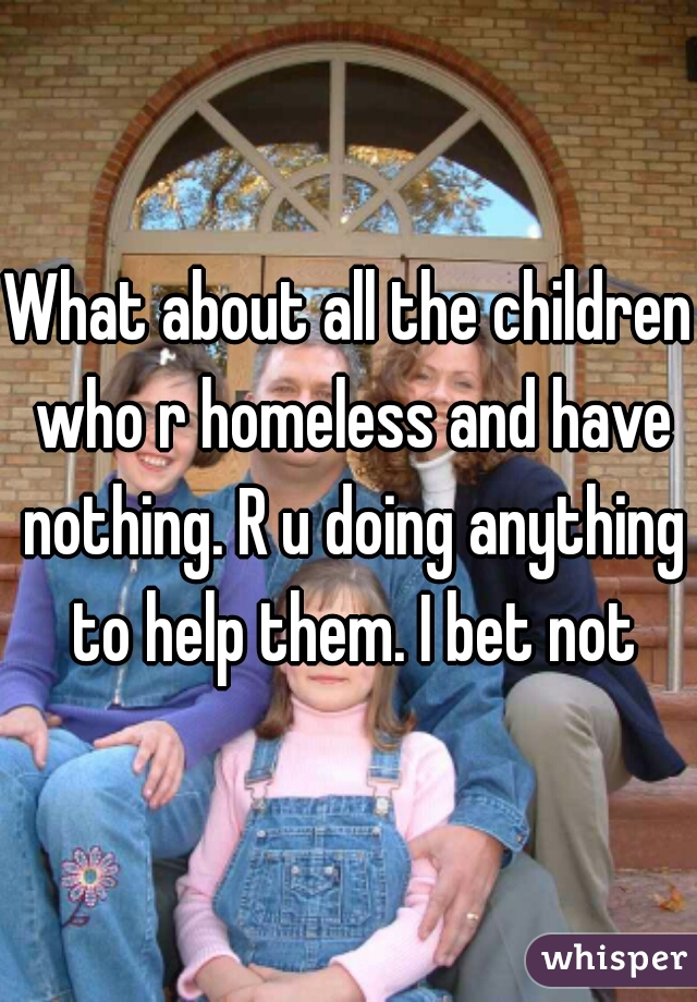What about all the children who r homeless and have nothing. R u doing anything to help them. I bet not
