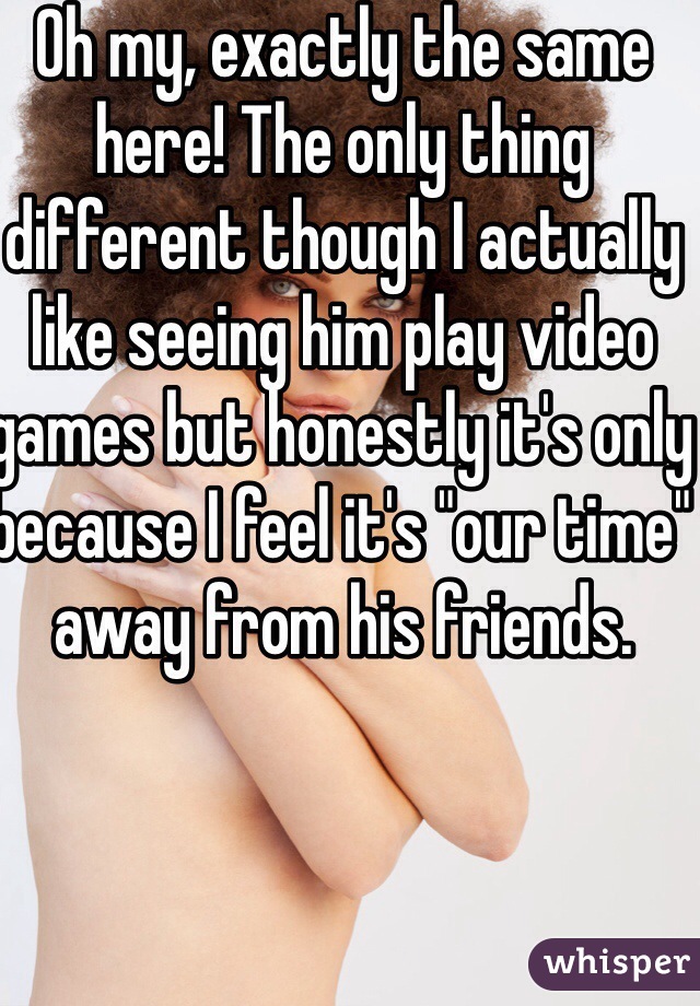 Oh my, exactly the same here! The only thing different though I actually like seeing him play video games but honestly it's only because I feel it's "our time" away from his friends.