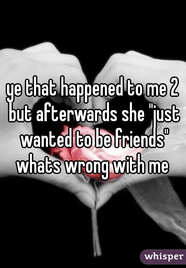 ye that happened to me 2 but afterwards she "just wanted to be friends" whats wrong with me 