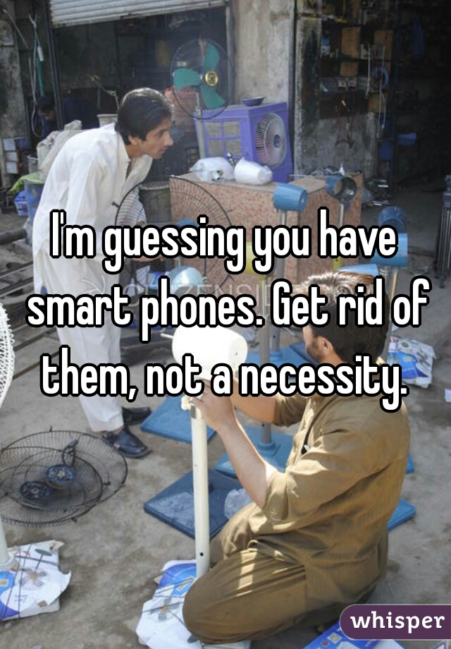 I'm guessing you have smart phones. Get rid of them, not a necessity. 