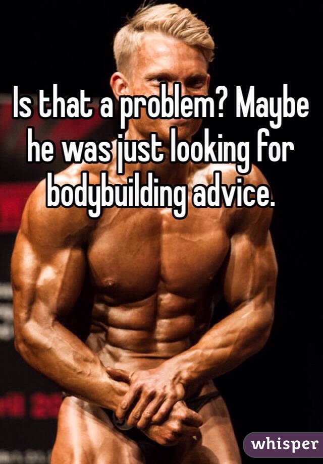 Is that a problem? Maybe he was just looking for bodybuilding advice. 