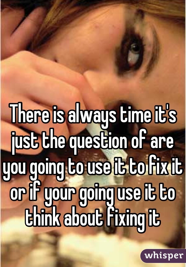 There is always time it's just the question of are you going to use it to fix it or if your going use it to think about fixing it