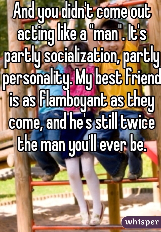 And you didn't come out acting like a "man". It's partly socialization, partly personality. My best friend is as flamboyant as they come, and he's still twice the man you'll ever be.