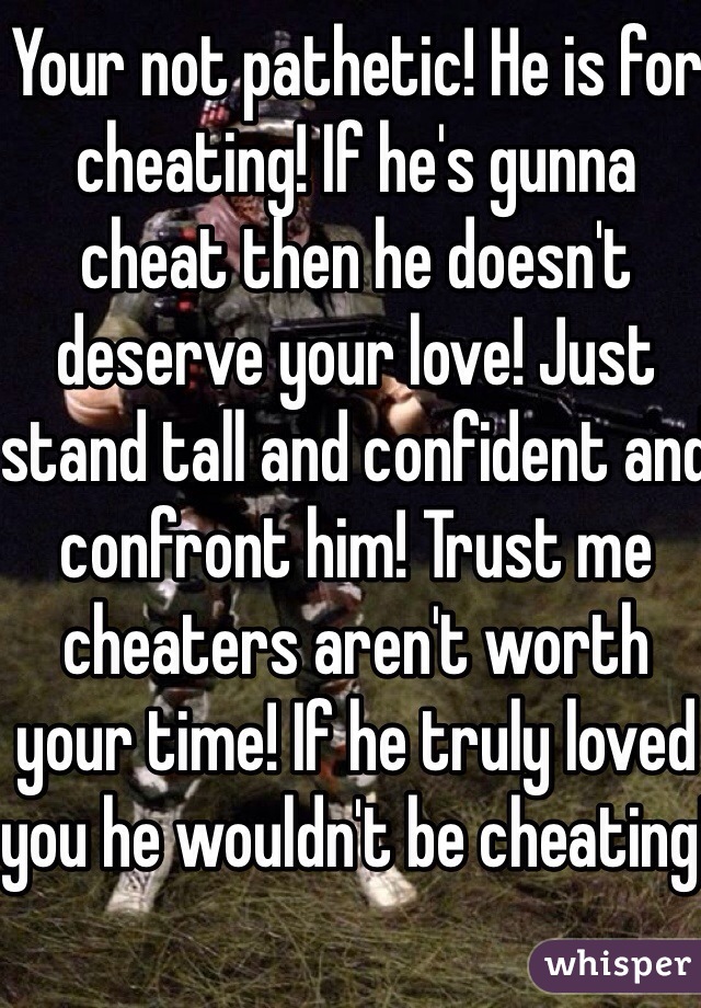 Your not pathetic! He is for cheating! If he's gunna cheat then he doesn't deserve your love! Just stand tall and confident and confront him! Trust me cheaters aren't worth your time! If he truly loved you he wouldn't be cheating!