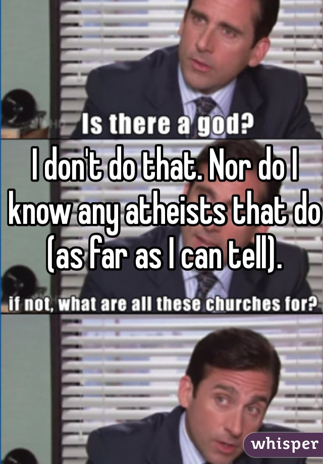 I don't do that. Nor do I know any atheists that do (as far as I can tell).