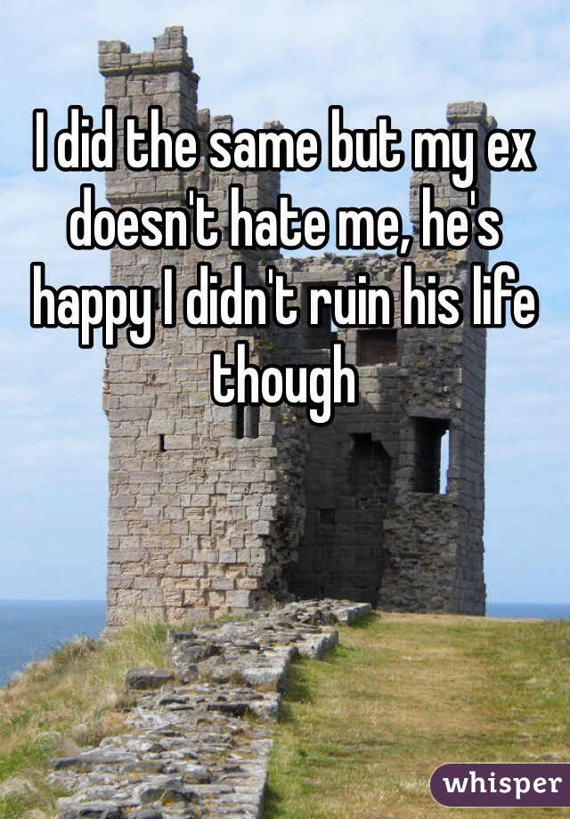 I did the same but my ex doesn't hate me, he's happy I didn't ruin his life though 
