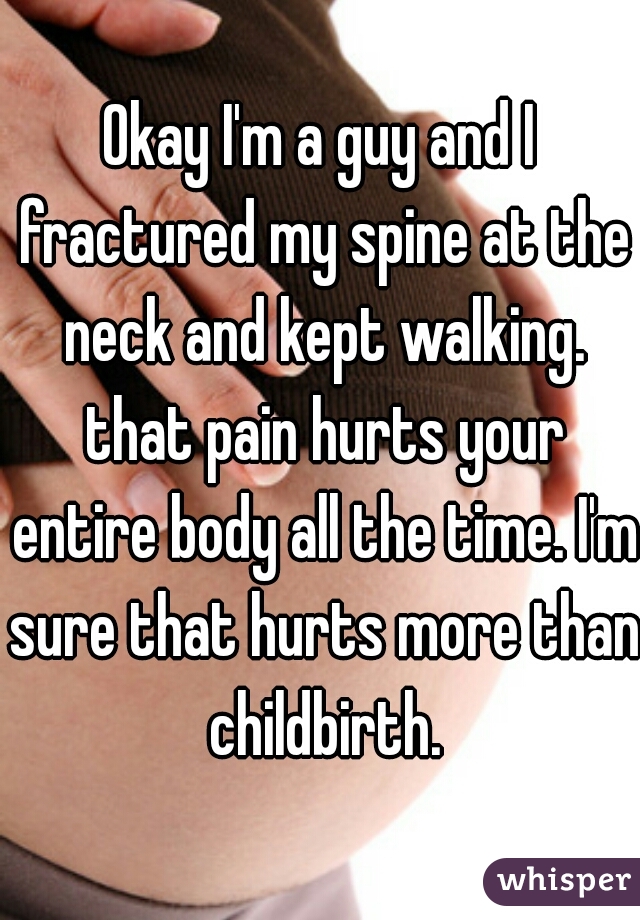Okay I'm a guy and I fractured my spine at the neck and kept walking. that pain hurts your entire body all the time. I'm sure that hurts more than childbirth.