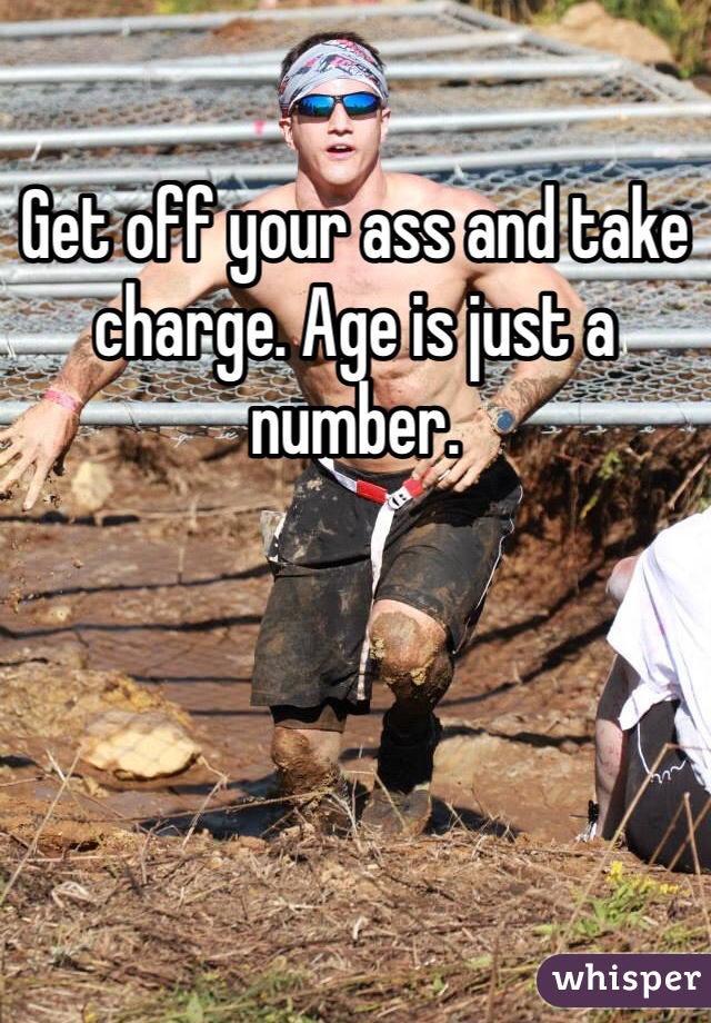 Get off your ass and take charge. Age is just a number. 