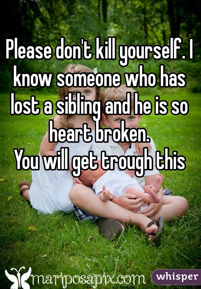 Please don't kill yourself. I know someone who has lost a sibling and he is so heart broken. 
You will get trough this 
