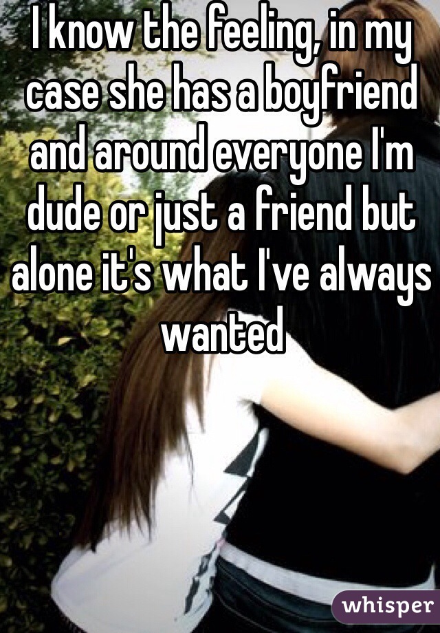 I know the feeling, in my case she has a boyfriend and around everyone I'm dude or just a friend but alone it's what I've always wanted 