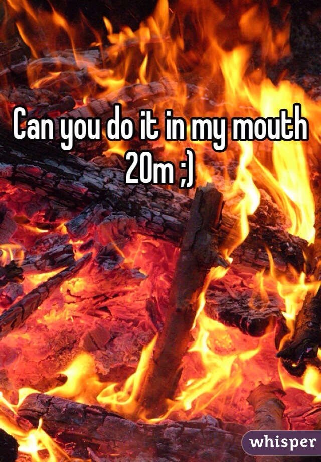 Can you do it in my mouth  20m ;)