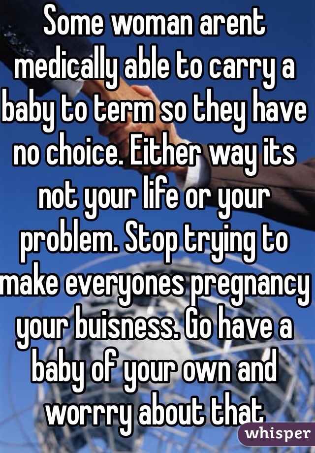 Some woman arent medically able to carry a baby to term so they have no choice. Either way its not your life or your problem. Stop trying to make everyones pregnancy your buisness. Go have a baby of your own and worrry about that