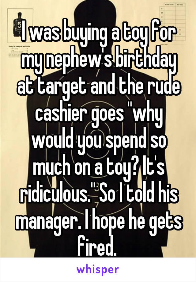 I was buying a toy for my nephew's birthday at target and the rude cashier goes "why would you spend so much on a toy? It's ridiculous." So I told his manager. I hope he gets fired. 
