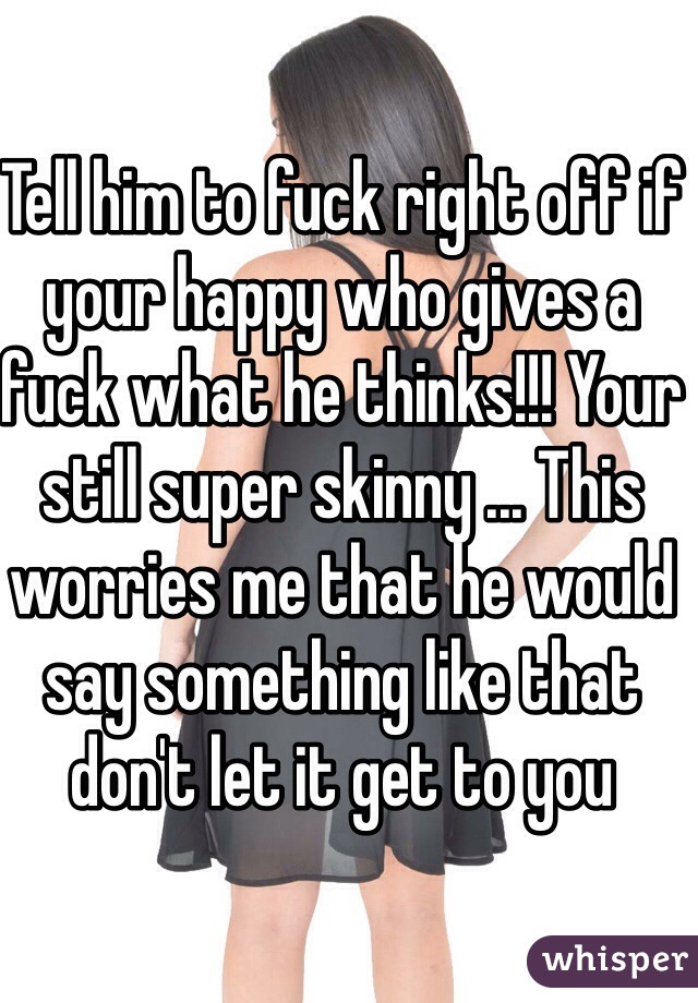 Tell him to fuck right off if your happy who gives a fuck what he thinks!!! Your still super skinny ... This worries me that he would say something like that don't let it get to you 
