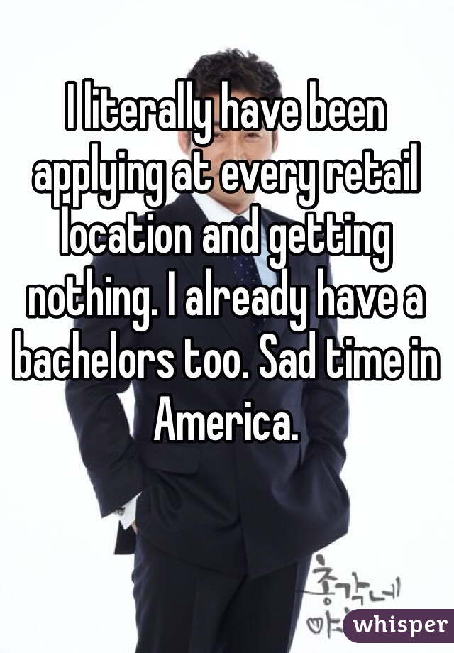 I literally have been applying at every retail location and getting nothing. I already have a bachelors too. Sad time in America.