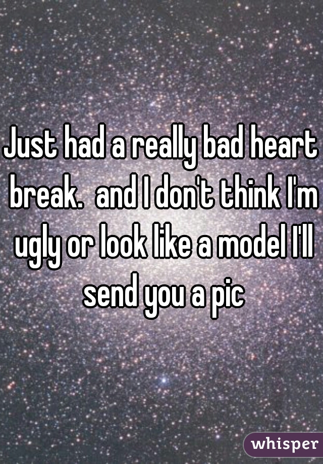 Just had a really bad heart break.  and I don't think I'm ugly or look like a model I'll send you a pic
