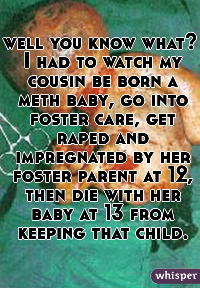well you know what? I had to watch my cousin be born a meth baby, go into foster care, get raped and impregnated by her foster parent at 12, then die with her baby at 13 from keeping that child.