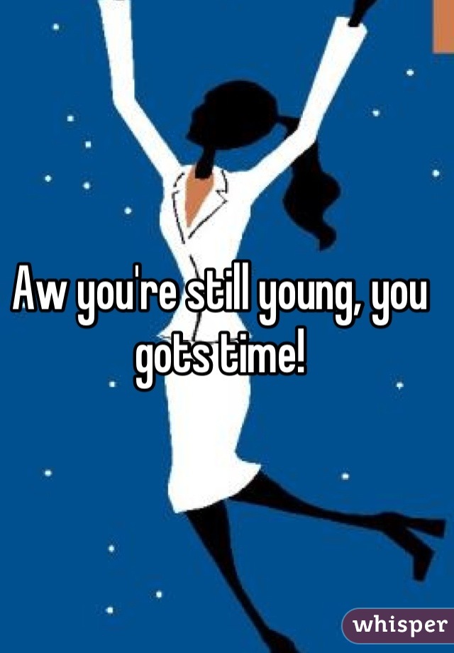 Aw you're still young, you gots time!