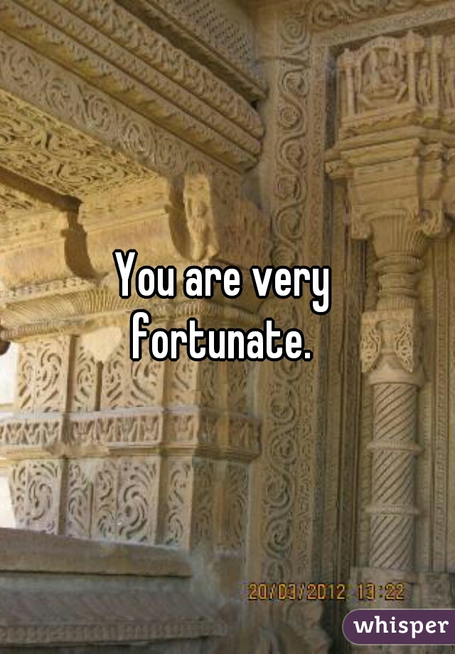 You are very 
fortunate. 