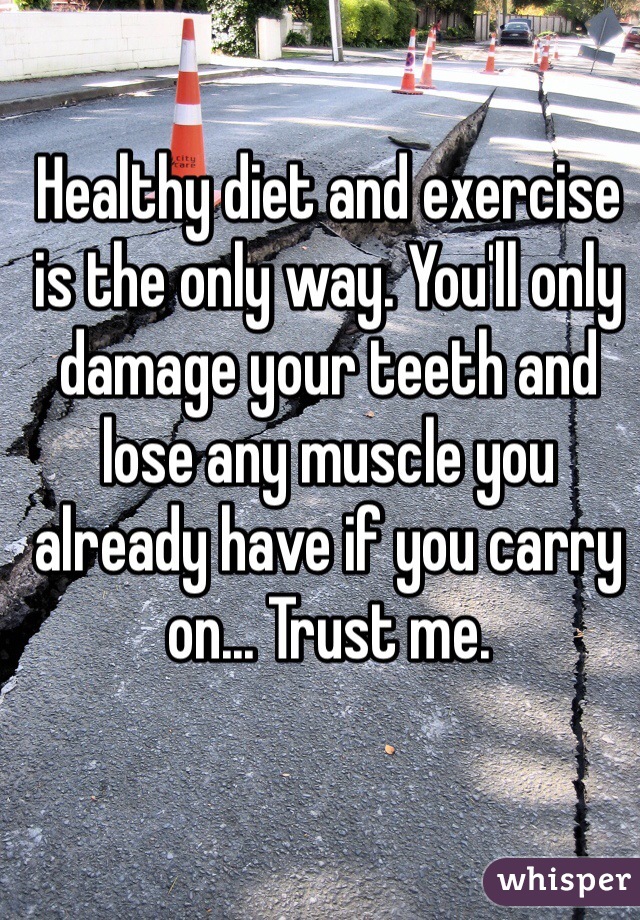 Healthy diet and exercise is the only way. You'll only damage your teeth and lose any muscle you already have if you carry on... Trust me. 