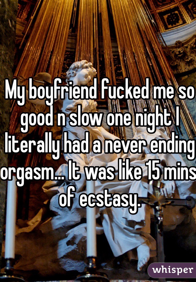 My boyfriend fucked me so good n slow one night I literally had a never ending orgasm... It was like 15 mins of ecstasy.