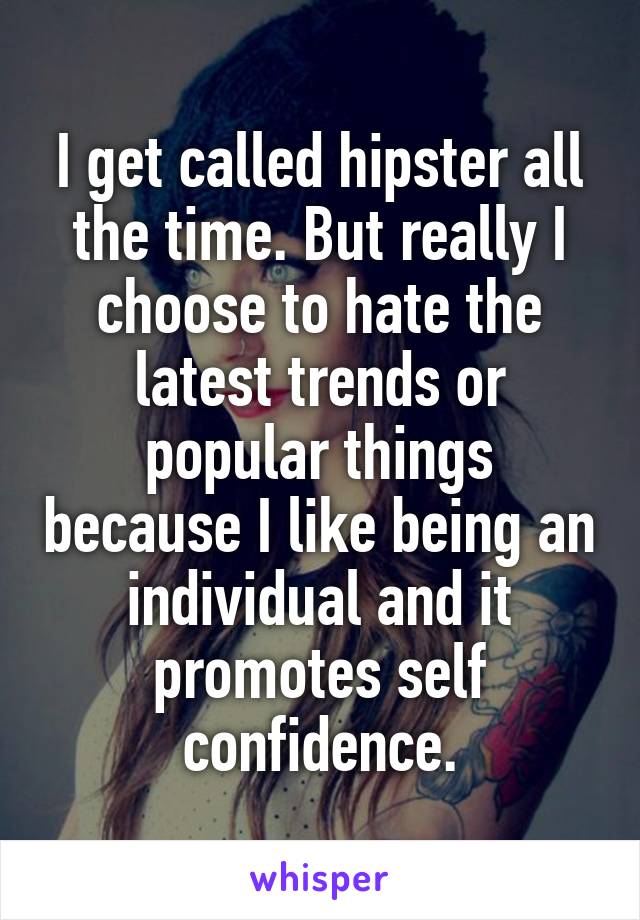 I get called hipster all the time. But really I choose to hate the latest trends or popular things because I like being an individual and it promotes self confidence.