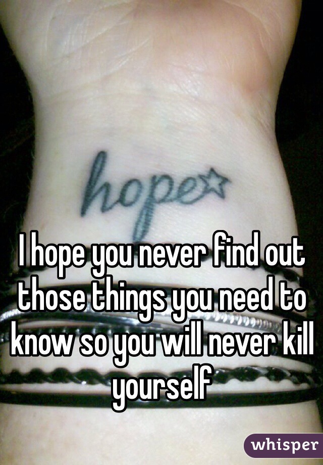 I hope you never find out those things you need to know so you will never kill yourself