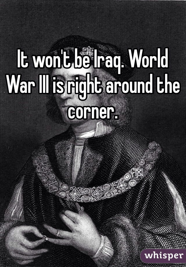 It won't be Iraq. World War III is right around the corner. 