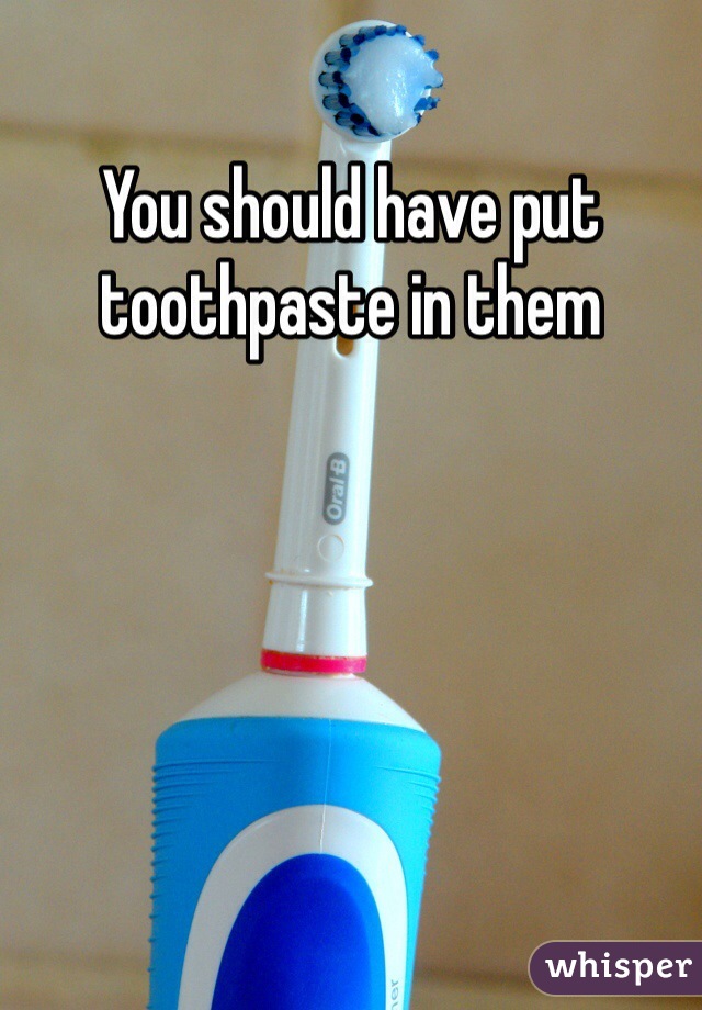 You should have put toothpaste in them