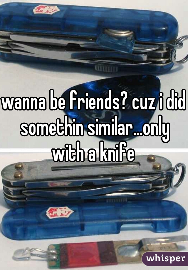 wanna be friends? cuz i did somethin similar...only with a knife 