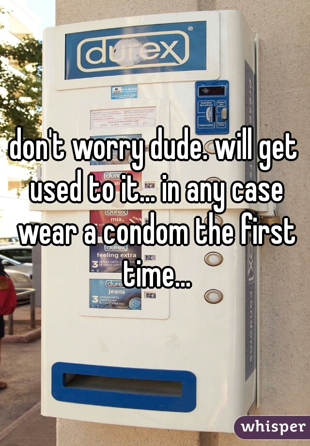 don't worry dude. will get used to it... in any case wear a condom the first time...