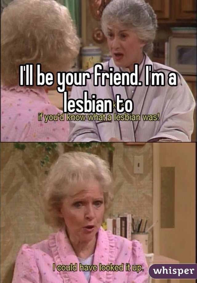 I'll be your friend. I'm a lesbian to 