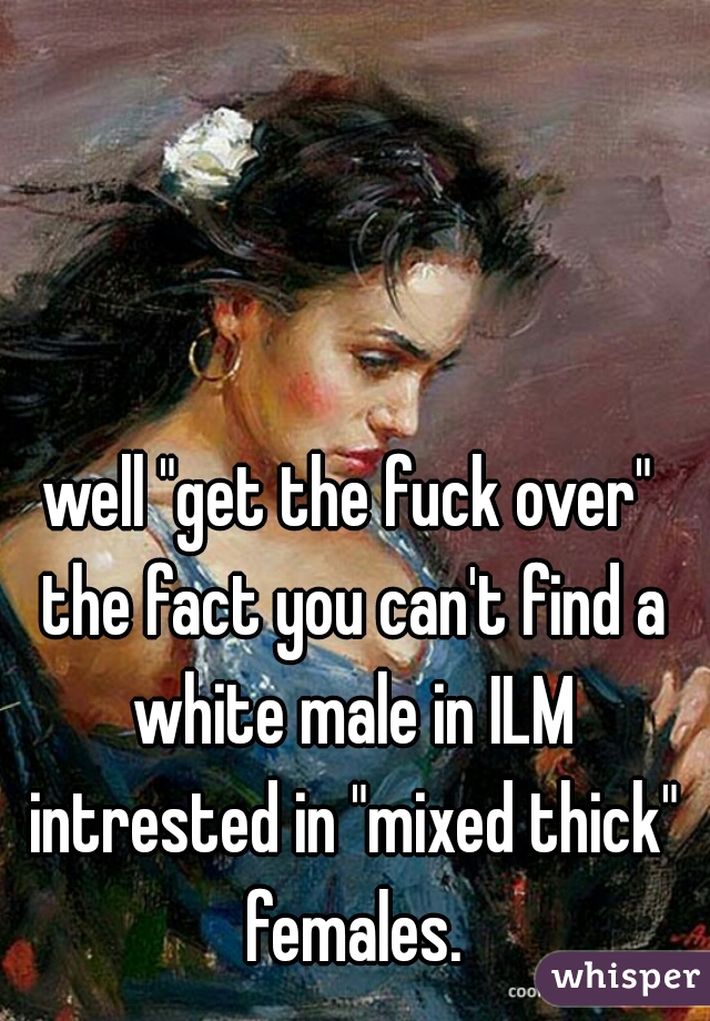 well "get the fuck over" the fact you can't find a white male in ILM intrested in "mixed thick" females.