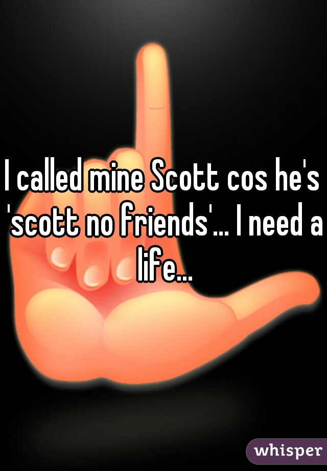 I called mine Scott cos he's 'scott no friends'... I need a life...