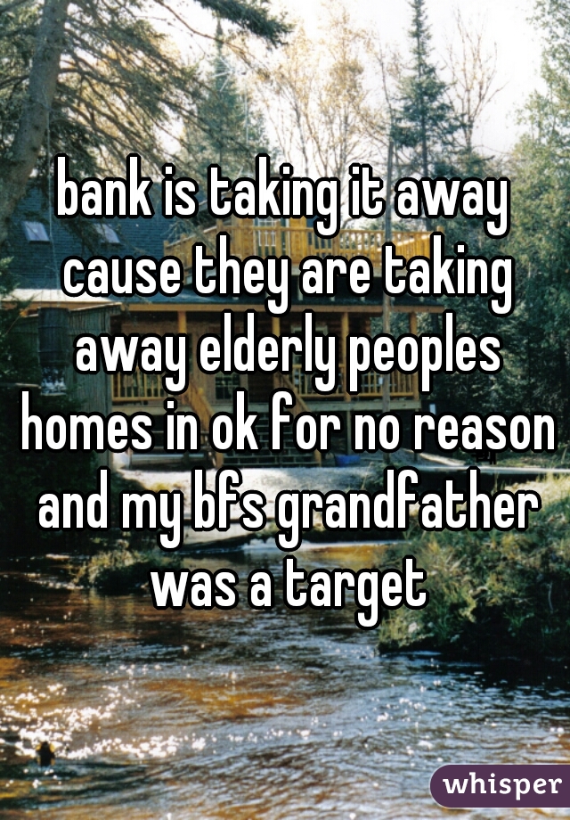 bank is taking it away cause they are taking away elderly peoples homes in ok for no reason and my bfs grandfather was a target