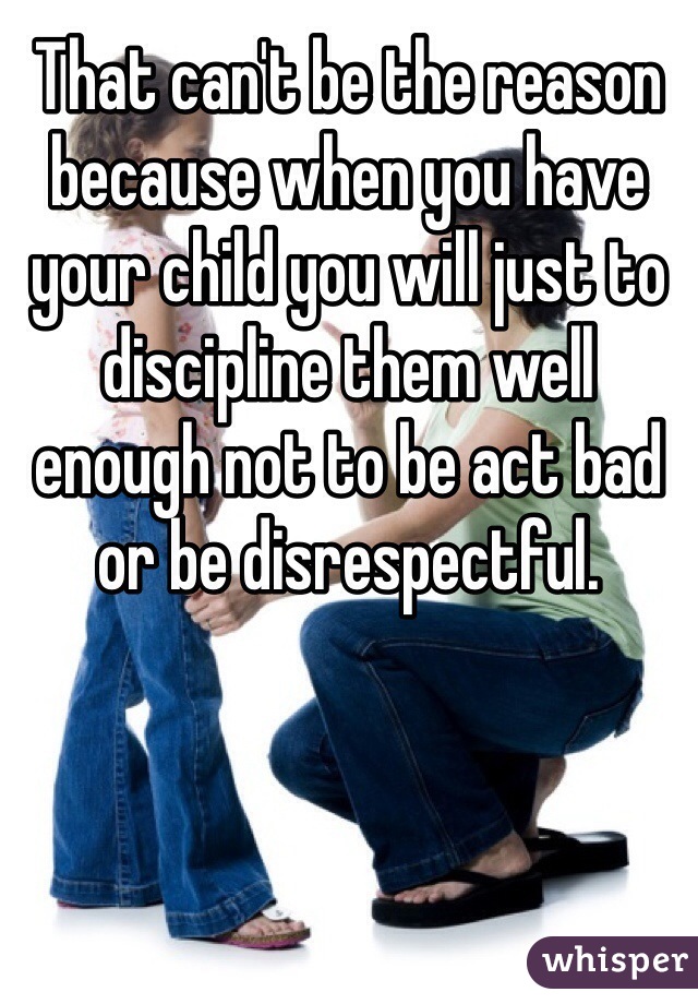 That can't be the reason because when you have your child you will just to discipline them well enough not to be act bad or be disrespectful.  