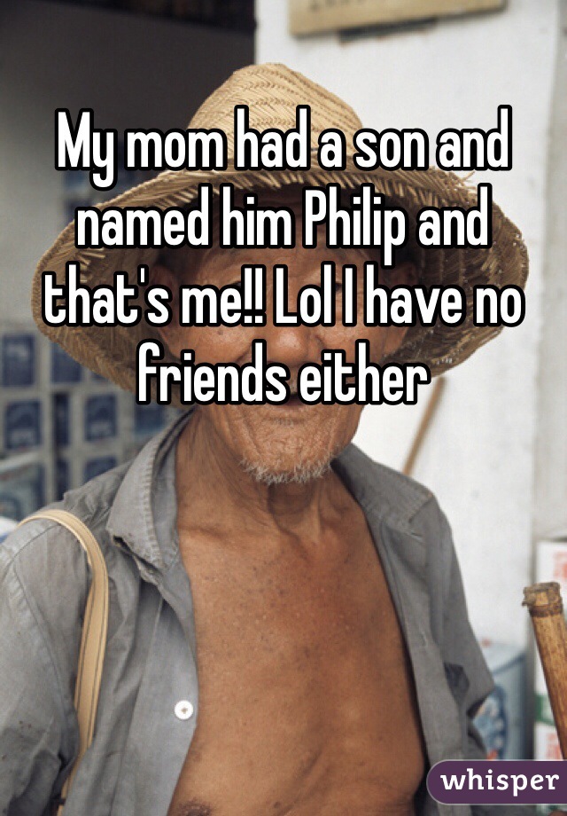 My mom had a son and named him Philip and that's me!! Lol I have no friends either 