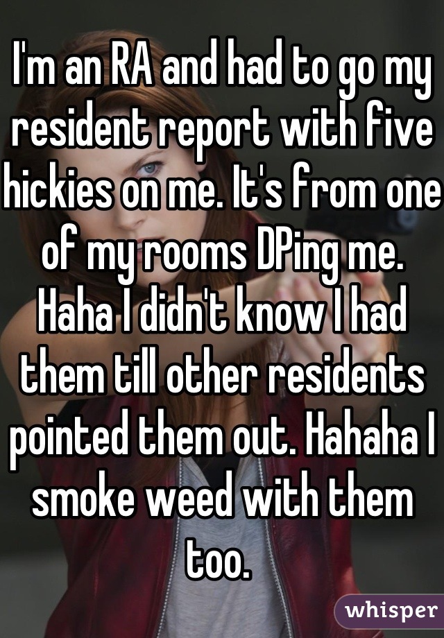 I'm an RA and had to go my resident report with five hickies on me. It's from one of my rooms DPing me. Haha I didn't know I had them till other residents pointed them out. Hahaha I smoke weed with them too. 