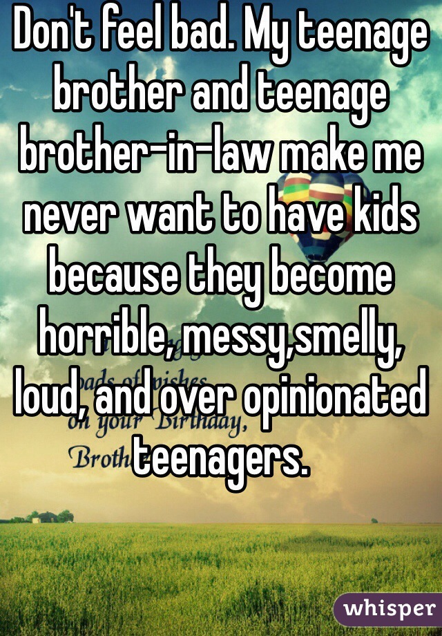 Don't feel bad. My teenage brother and teenage brother-in-law make me never want to have kids because they become horrible, messy,smelly, loud, and over opinionated teenagers.