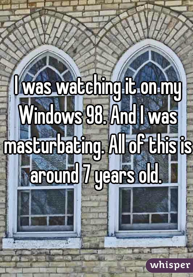  I was watching it on my Windows 98. And I was masturbating. All of this is around 7 years old. 