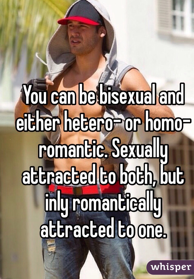 You can be bisexual and either hetero- or homo-romantic. Sexually attracted to both, but inly romantically attracted to one. 