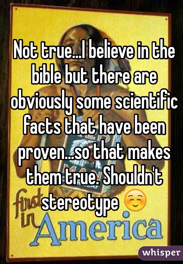 Not true...I believe in the bible but there are obviously some scientific facts that have been proven...so that makes them true. Shouldn't stereotype ☺️
