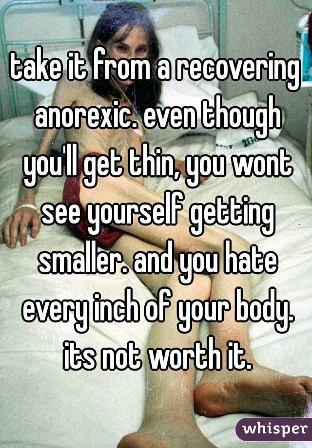 take it from a recovering anorexic. even though you'll get thin, you wont see yourself getting smaller. and you hate every inch of your body. its not worth it.