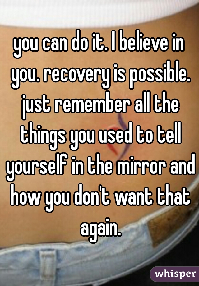 you can do it. I believe in you. recovery is possible. just remember all the things you used to tell yourself in the mirror and how you don't want that again.