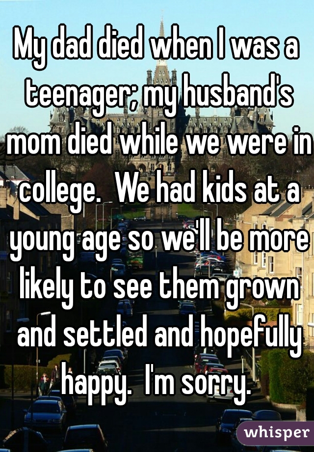 My dad died when I was a teenager; my husband's mom died while we were in college.  We had kids at a young age so we'll be more likely to see them grown and settled and hopefully happy.  I'm sorry. 