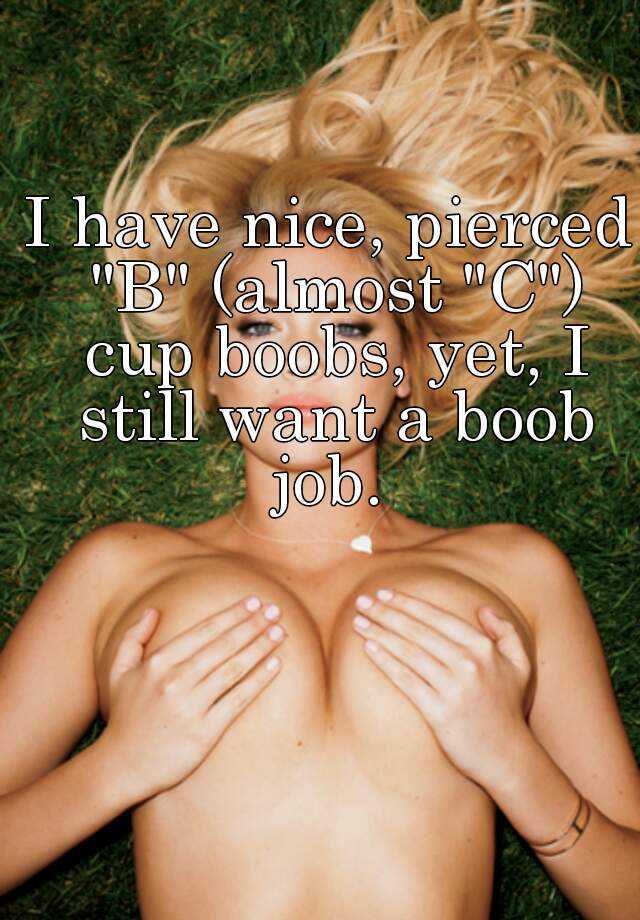 I have nice, pierced B (almost C) cup boobs, yet, I still want a boob  job.