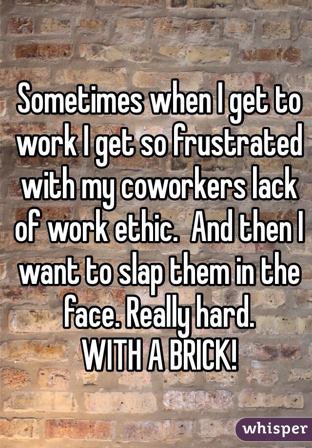 Sometimes when I get to work I get so frustrated with my coworkers lack of work ethic.  And then I want to slap them in the face. Really hard. 
WITH A BRICK!