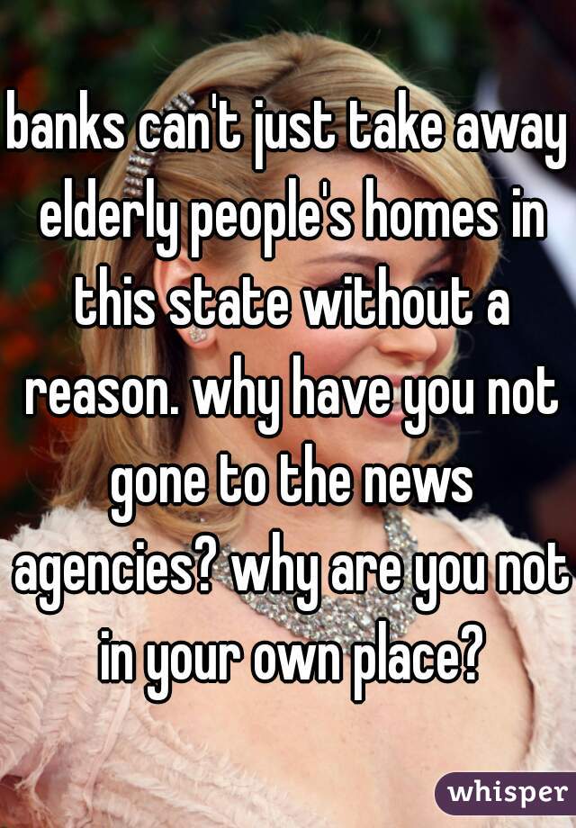 banks can't just take away elderly people's homes in this state without a reason. why have you not gone to the news agencies? why are you not in your own place?