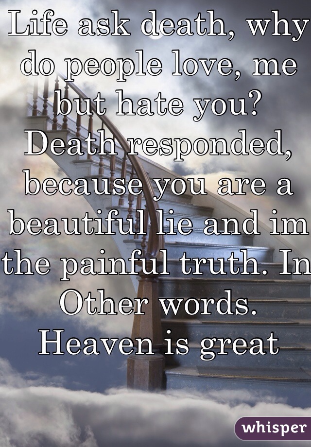Life ask death, why do people love, me but hate you?
Death responded, because you are a beautiful lie and im the painful truth. In Other words. Heaven is great